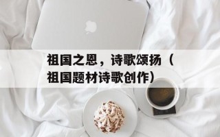祖国之恩，诗歌颂扬（祖国题材诗歌创作）