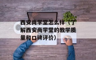 西安尚学堂怎么样（了解西安尚学堂的教学质量和口碑评价）