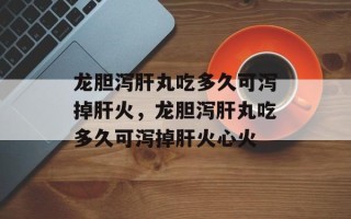 龙胆泻肝丸吃多久可泻掉肝火，龙胆泻肝丸吃多久可泻掉肝火心火
