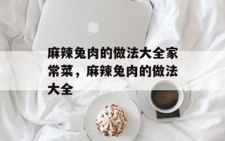 麻辣兔肉的做法大全家常菜，麻辣兔肉的做法大全