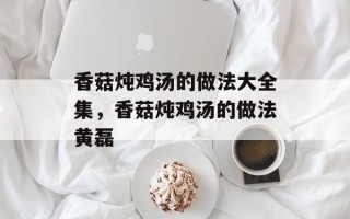 香菇炖鸡汤的做法大全集，香菇炖鸡汤的做法黄磊