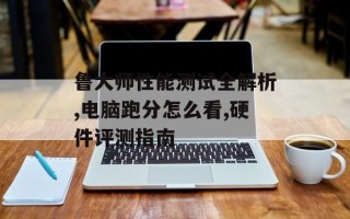 鲁大师性能测试全解析,电脑跑分怎么看,硬件评测指南