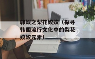 韩娱之梨花姣姣（探寻韩国流行文化中的梨花姣姣元素）