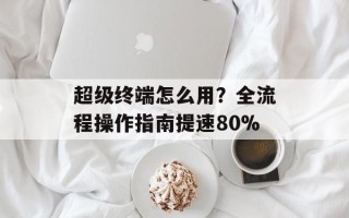 超级终端怎么用？全流程操作指南提速80%