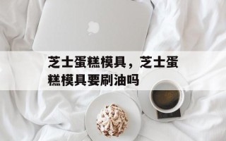 芝士蛋糕模具，芝士蛋糕模具要刷油吗