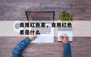 食用红色素，食用红色素是什么