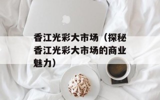 香江光彩大市场（探秘香江光彩大市场的商业魅力）
