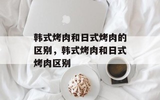 韩式烤肉和日式烤肉的区别，韩式烤肉和日式烤肉区别