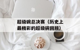 超级碗总决赛（历史上最精彩的超级碗回顾）