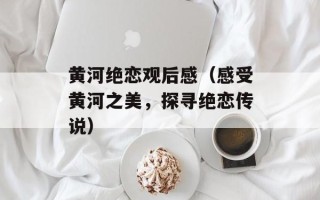 黄河绝恋观后感（感受黄河之美，探寻绝恋传说）