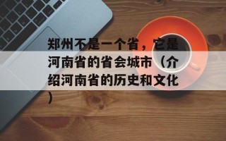 郑州不是一个省，它是河南省的省会城市（介绍河南省的历史和文化）