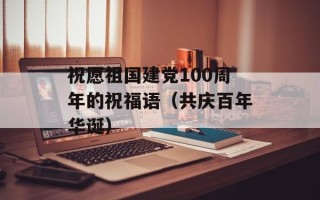 祝愿祖国建党100周年的祝福语（共庆百年华诞）