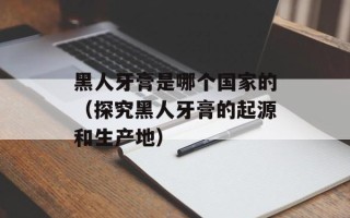 黑人牙膏是哪个国家的（探究黑人牙膏的起源和生产地）