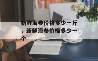 新鲜海参价格多少一斤，新鲜海参价格多少一个