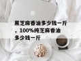 黑芝麻香油多少钱一斤，100%纯芝麻香油多少钱一斤