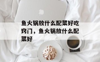 鱼火锅放什么配菜好吃窍门，鱼火锅放什么配菜好
