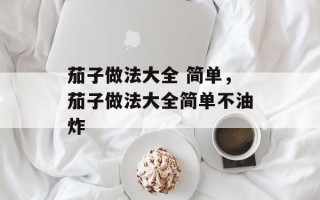 茄子做法大全 简单，茄子做法大全简单不油炸