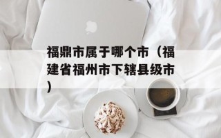 福鼎市属于哪个市（福建省福州市下辖县级市）