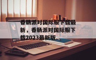 香肠派对国际服下载最新，香肠派对国际服下载2023最新版