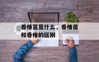 香椿苗是什么，香椿苗和香椿的区别