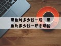 黑鱼片多少钱一斤，黑鱼片多少钱一斤市场价
