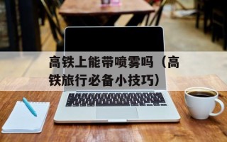 高铁上能带喷雾吗（高铁旅行必备小技巧）