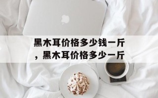 黑木耳价格多少钱一斤，黑木耳价格多少一斤