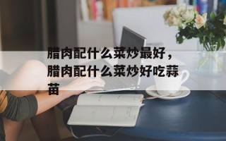 腊肉配什么菜炒最好，腊肉配什么菜炒好吃蒜苗