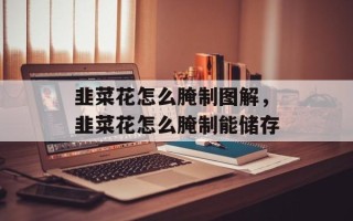 韭菜花怎么腌制图解，韭菜花怎么腌制能储存