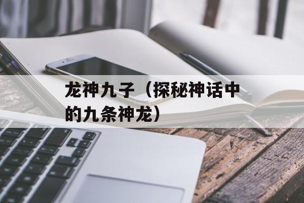 龙神九子（探秘神话中的九条神龙）-第1张图片-