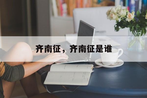 齐南征，齐南征是谁-第1张图片-