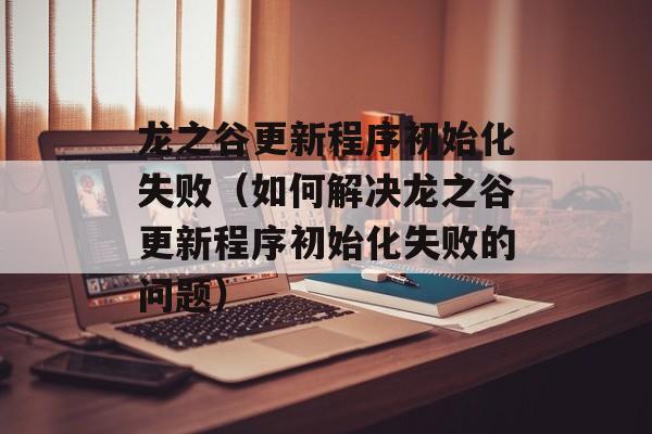 龙之谷更新程序初始化失败（如何解决龙之谷更新程序初始化失败的问题）-第1张图片-