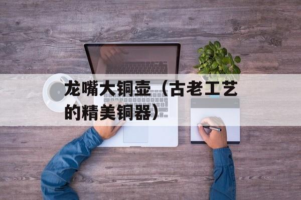 龙嘴大铜壶（古老工艺的精美铜器）-第1张图片-