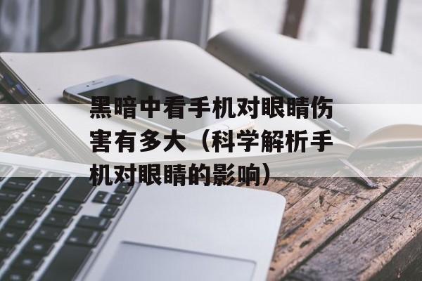 黑暗中看手机对眼睛伤害有多大（科学解析手机对眼睛的影响）-第1张图片-