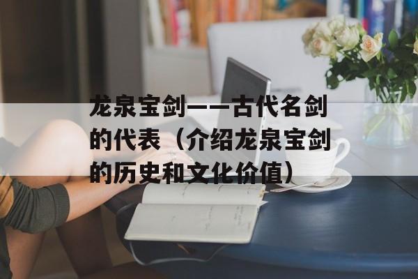 龙泉宝剑——古代名剑的代表（介绍龙泉宝剑的历史和文化价值）-第1张图片-