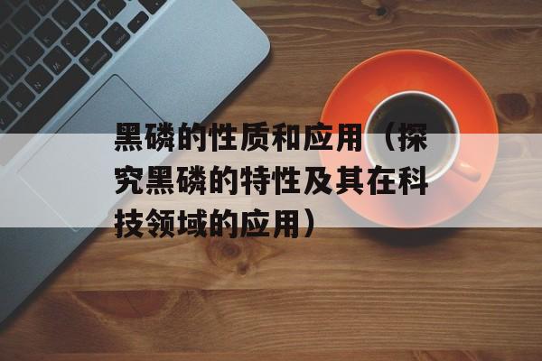 黑磷的性质和应用（探究黑磷的特性及其在科技领域的应用）-第1张图片-