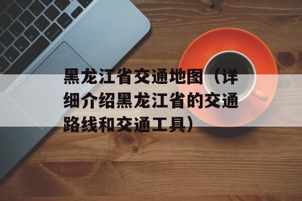 黑龙江省交通地图（详细介绍黑龙江省的交通路线和交通工具）-第1张图片-