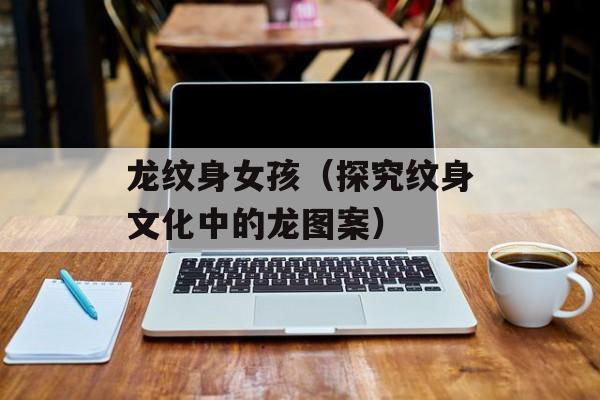 龙纹身女孩（探究纹身文化中的龙图案）-第1张图片-