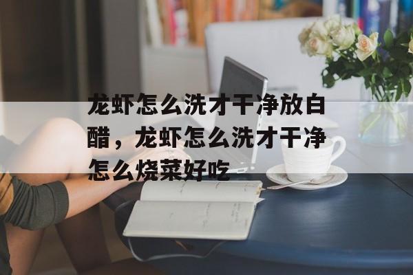 龙虾怎么洗才干净放白醋，龙虾怎么洗才干净怎么烧菜好吃-第1张图片-