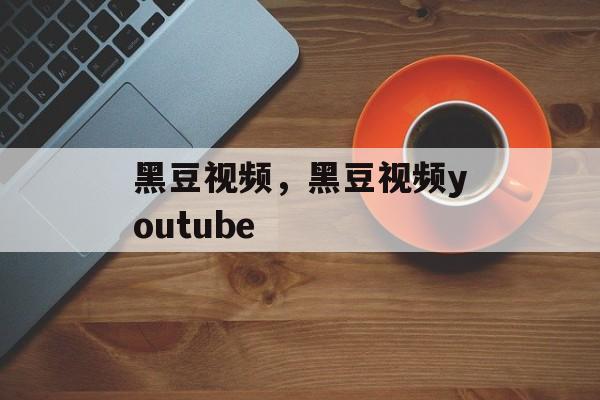黑豆视频，黑豆视频youtube-第1张图片-