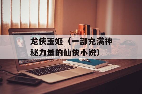 龙侠玉姬（一部充满神秘力量的仙侠小说）-第1张图片-