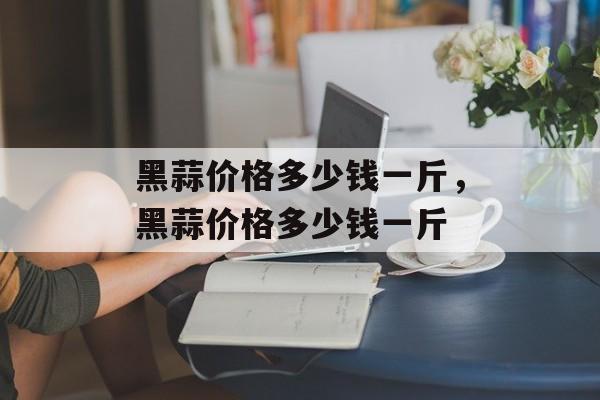 黑蒜价格多少钱一斤，黑蒜价格多少钱一斤-第1张图片-