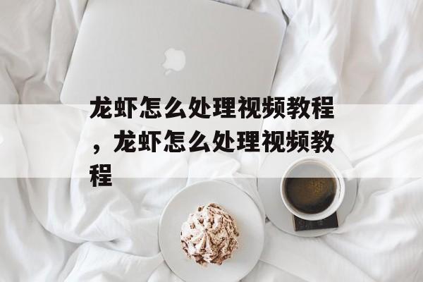 龙虾怎么处理视频教程，龙虾怎么处理视频教程-第1张图片-