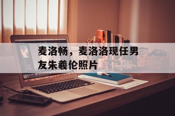 麦洛畅，麦洛洛现任男友朱羲伦照片-第1张图片-