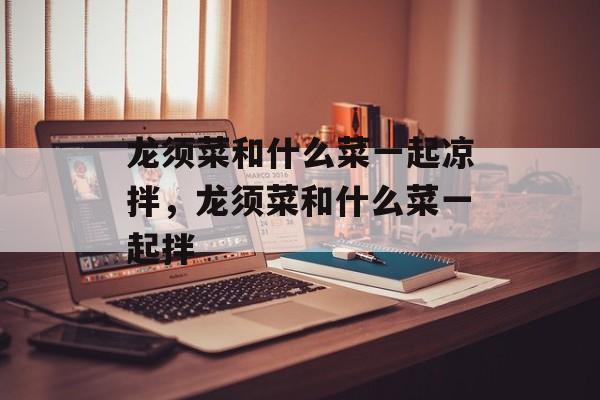 龙须菜和什么菜一起凉拌，龙须菜和什么菜一起拌-第1张图片-