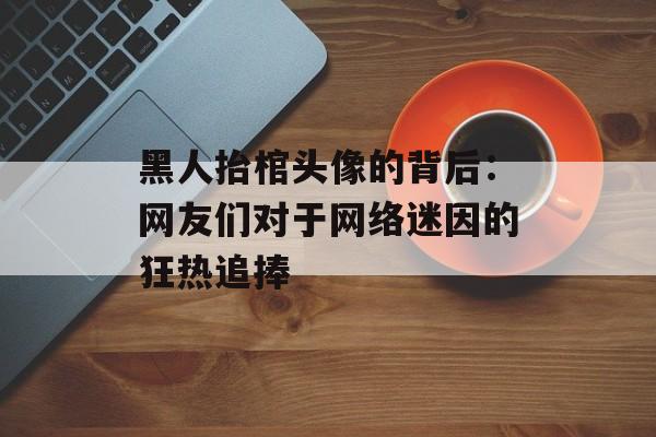 黑人抬棺头像的背后：网友们对于网络迷因的狂热追捧-第1张图片-