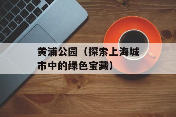 黄浦公园（探索上海城市中的绿色宝藏）-第1张图片-