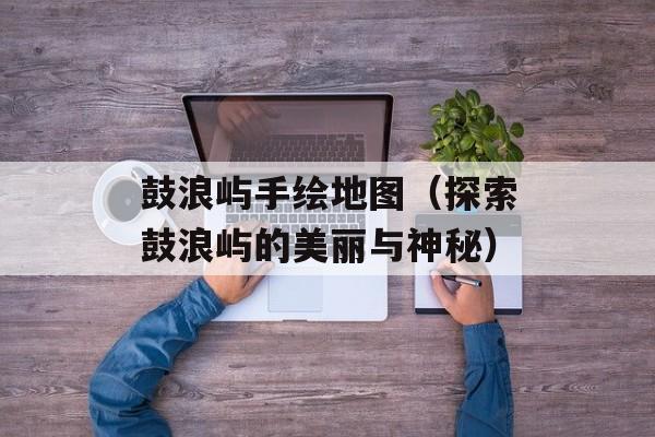 鼓浪屿手绘地图（探索鼓浪屿的美丽与神秘）-第1张图片-