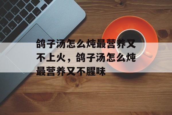 鸽子汤怎么炖最营养又不上火，鸽子汤怎么炖最营养又不腥味-第1张图片-