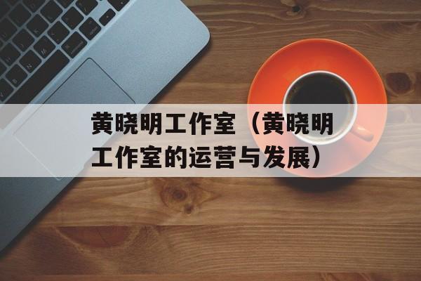 黄晓明工作室（黄晓明工作室的运营与发展）-第1张图片-